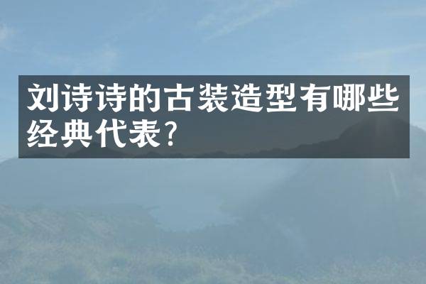刘诗诗的古装造型有哪些经典代表？