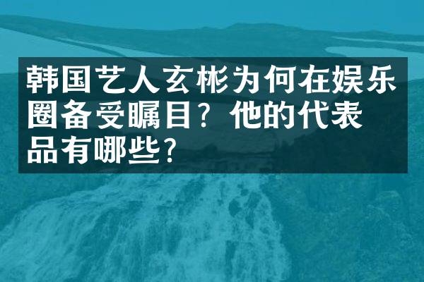 韩国艺人玄彬为何在娱乐圈备受瞩目？他的代表作品有哪些？