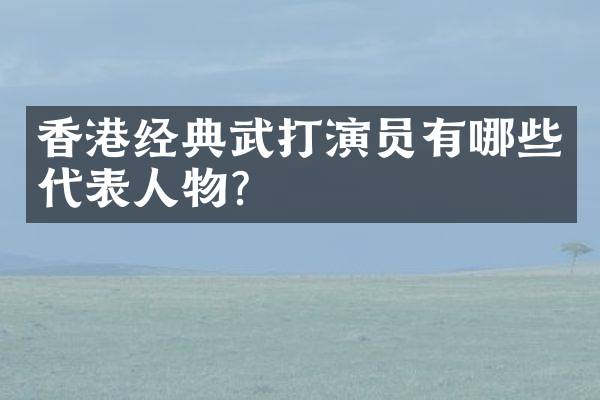 香港经典武打演员有哪些代表人物？