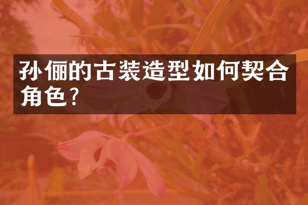 孙俪的古装造型如何契合角色？