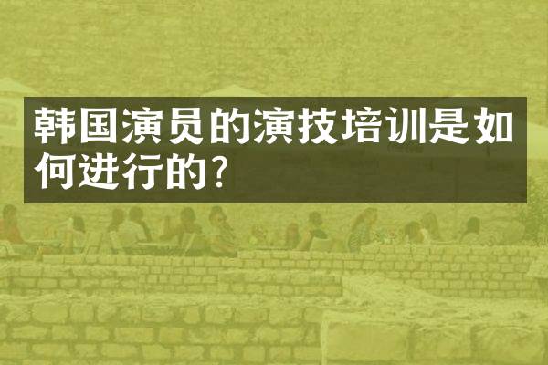 韩国演员的演技培训是如何进行的?