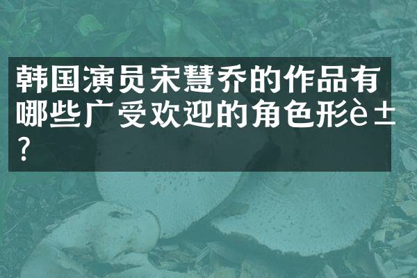 韩国演员宋慧乔的作品有哪些广受欢迎的角色形象？