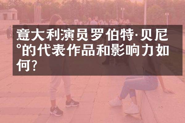 意大利演员罗伯特·贝尼尼的代表作品和影响力如何？