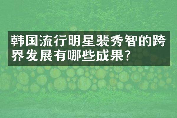 韩国流行明星裴秀智的跨界发展有哪些成果？
