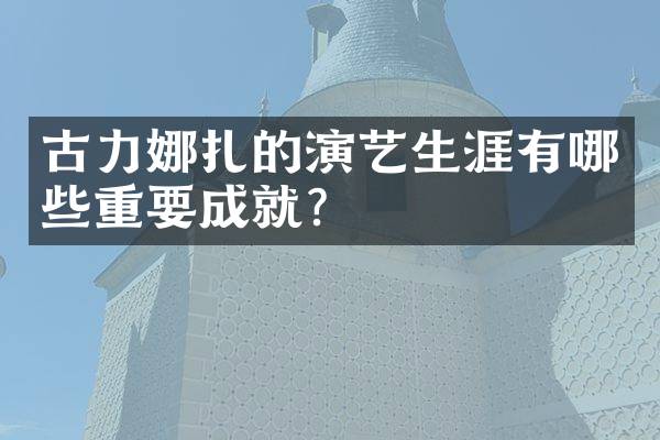 古力娜扎的演艺生涯有哪些重要成就？