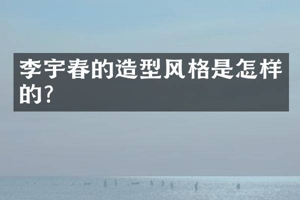 李宇春的造型风格是怎样的？