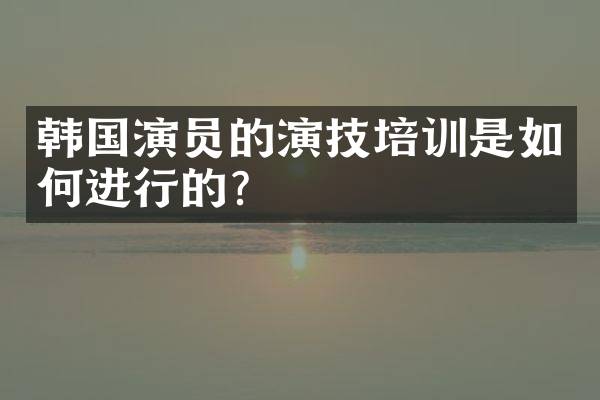 韩国演员的演技培训是如何进行的?