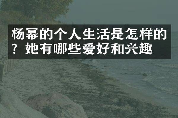 杨幂的个人生活是怎样的？她有哪些爱好和兴趣？