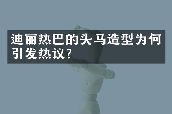 迪丽热巴的头马造型为何引发热议？