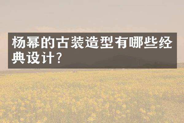 杨幂的古装造型有哪些经典设计？
