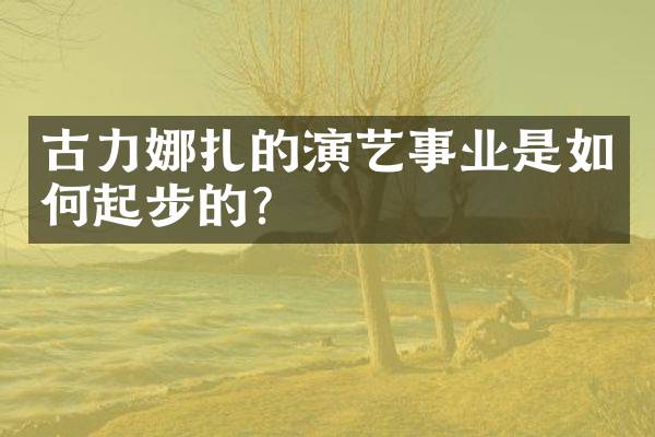 古力娜扎的演艺事业是如何起步的？