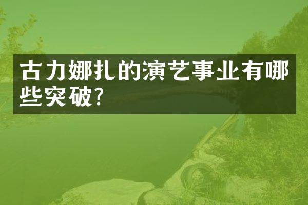 古力娜扎的演艺事业有哪些突破？