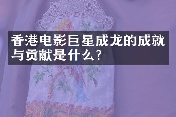 香港电影巨星成龙的成就与贡献是什么？