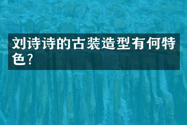 刘诗诗的古装造型有何特色？